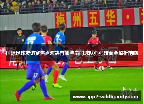 国际足球友谊赛焦点对决有哪些豪门球队强强碰面全解析前瞻