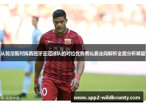 从努涅斯对阵西班牙亚冠球队的对位优势看比赛走向解析全面分析展望