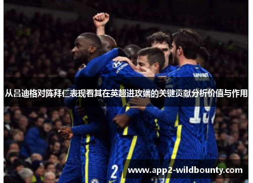 从吕迪格对阵拜仁表现看其在英超进攻端的关键贡献分析价值与作用