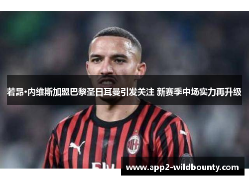 若昂·内维斯加盟巴黎圣日耳曼引发关注 新赛季中场实力再升级