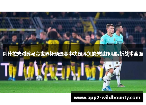 阿什拉夫对阵马竞世界杯预选赛中决定胜负的关键作用解析战术全面