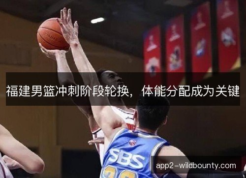 福建男篮冲刺阶段轮换，体能分配成为关键